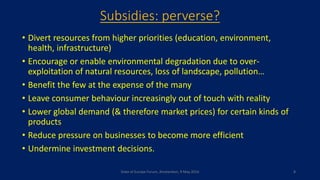 Subsidies: perverse?
• Divert resources from higher priorities (education, environment,
health, infrastructure)
• Encourage or enable environmental degradation due to over-
exploitation of natural resources, loss of landscape, pollution…
• Benefit the few at the expense of the many
• Leave consumer behaviour increasingly out of touch with reality
• Lower global demand (& therefore market prices) for certain kinds of
products
• Reduce pressure on businesses to become more efficient
• Undermine investment decisions.
State of Europe Forum, Amsterdam, 9 May 2016 8
 