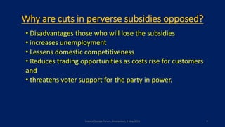 Why are cuts in perverse subsidies opposed?
• Disadvantages those who will lose the subsidies
• increases unemployment
• Lessens domestic competitiveness
• Reduces trading opportunities as costs rise for customers
and
• threatens voter support for the party in power.
State of Europe Forum, Amsterdam, 9 May 2016 9
 