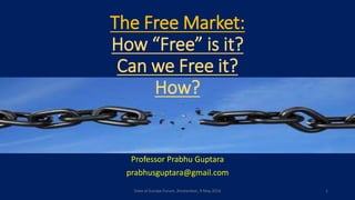 The Free Market:
How “Free” is it?
Can we Free it?
How?
Professor Prabhu Guptara
prabhusguptara@gmail.com
State of Europe Forum, Amsterdam, 9 May 2016 1
 