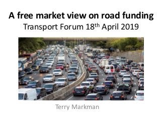 A free market view on road funding
Transport Forum 18th April 2019
Terry Markman
 