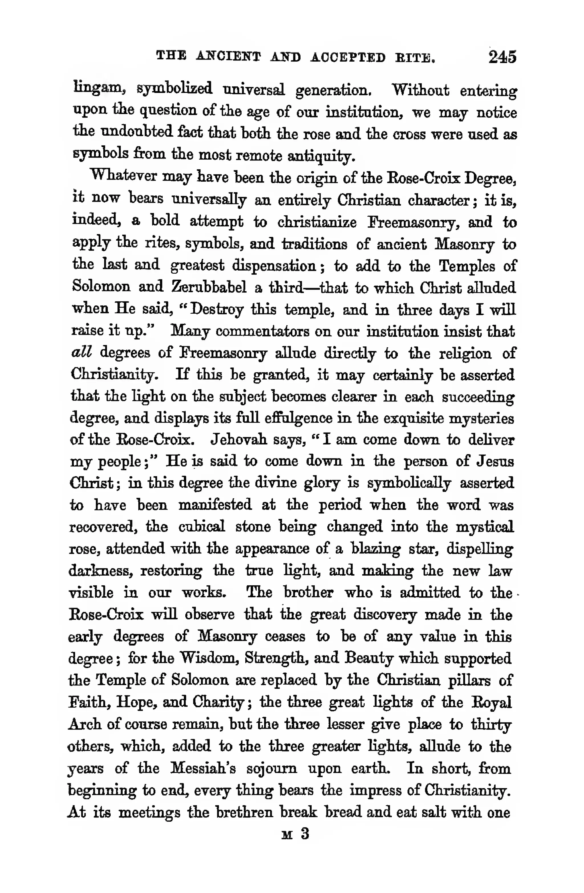 THE AITCIENT AITD ACCEPTED EITE. 245
lingam, symbolized universal generation. Without entering
upon the question of the age of our institution, we may notice
the undoubted feet that both the rose and the cross were used as
symbols from the most remote antiquity.
Whatever may have been the origin of the Eose-Croix Degree,
it now bears universally an entirely Christian character ; it is,
indeed, a bold attempt to christianize Ereemasonry, and to
apply the rites, symbols, and traditions of ancient Masonry to
the last and greatest dispensation ; to add to the Temples of
Solomon and Zerubbabel a third—^that to which Christ alluded
when He said, " Destroy t>n's temple, and in three days I will
raise it up." Many commentators on our institution insist that
all degrees of Freemasonry allude directiy to the religion of
Christianity. If this be granted, it may certainly be asserted
that the light on the subject becomes clearer in each succeeding
degree, and displays its full effulgence in the exquisite mysteries
of the Eose-Crois. Jehovah says, " I am come down to deliver
my people;" He is said to come down in the person of Jesus
Christ ; in this degree the divine glory is symbolically asserted
to have been manifested at the period when the word was
recovered, the cubical stone being changed into the mystical
rose, attended with the appearance of a blazing star, dispelling
darkness, restoring the true light, and maJdng the new law
visible in our works. The brother who is admitted to the
Eose-Crois will observe that the great discovery made in the
early degrees of Masonry ceases to be of any value in this
degree ; for the Wisdom, Strength, and Beauty which supported
the Temple of Solomon are replaced by the Christian pillars of
Faith, Hope, and Charity ; the three great lights of the Royal
Arch of course remain, but the three lesser give place to thirty
others, which, added to the three greater lights, allude to the
years of the Messiah's sojourn upon earth. In short, from
beginning to end, every thing bears tiie impress of Christianity.
At its meetings the brethren break bread and eat salt with one
M 3
 