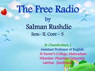 The Free Radio
by
Salman Rushdie
Sem- II, Core – 3.
Sr Chandrodaya. J
Assistant Professor of English.
St Xavier’s College, Mahuadanr.
Nilamber-Pitamber University,
Latehar, Jharkhand.
 