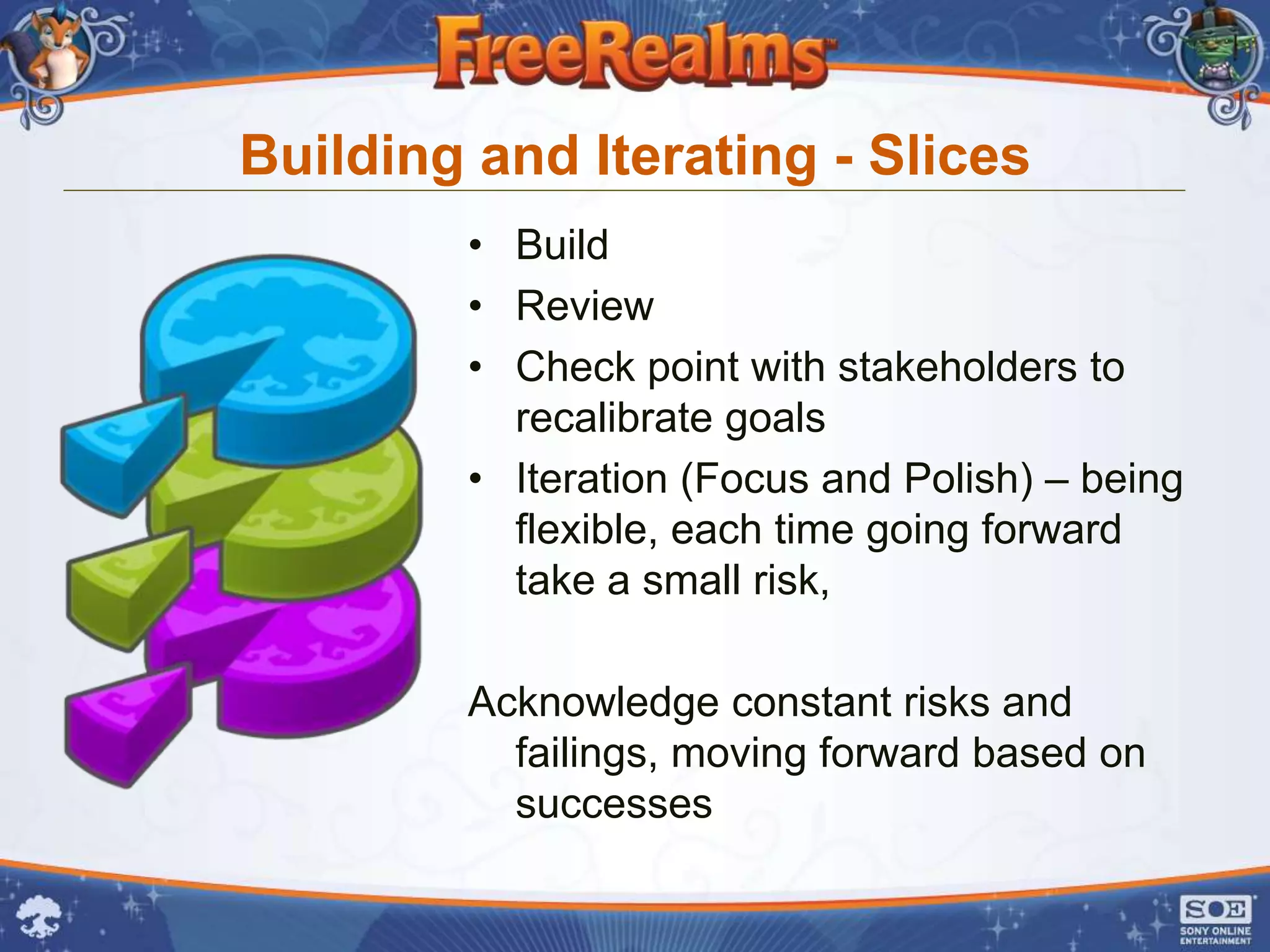 Building and Iterating - Slices
        • Build
        • Review
        • Check point with stakeholders to
          recalibrate goals
        • Iteration (Focus and Polish) – being
          flexible, each time going forward
          take a small risk,

        Acknowledge constant risks and
          failings, moving forward based on
          successes
 