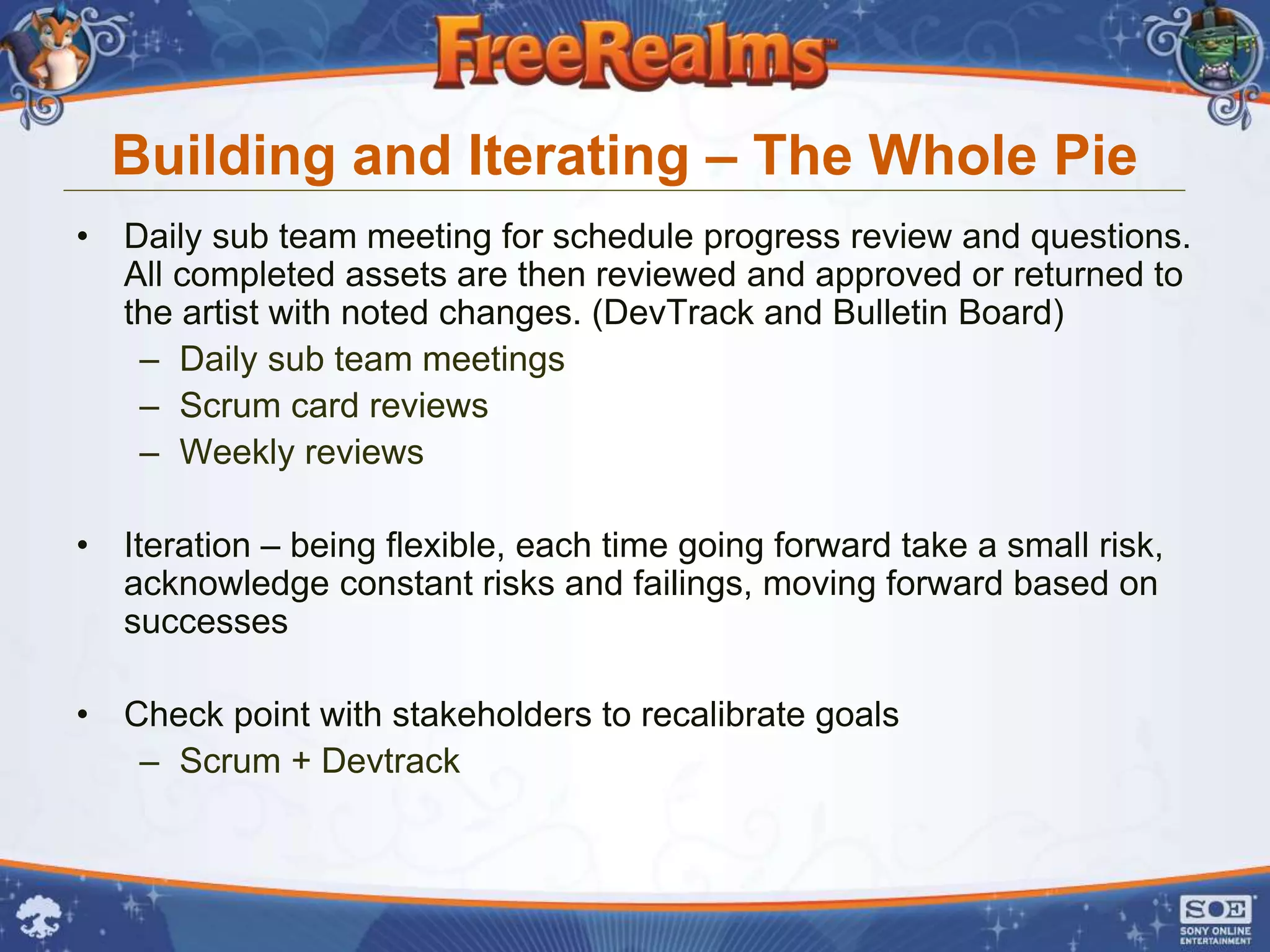 Building and Iterating – The Whole Pie
•   Daily sub team meeting for schedule progress review and questions.
    All completed assets are then reviewed and approved or returned to
    the artist with noted changes. (DevTrack and Bulletin Board)
     – Daily sub team meetings
     – Scrum card reviews
     – Weekly reviews

•   Iteration – being flexible, each time going forward take a small risk,
    acknowledge constant risks and failings, moving forward based on
    successes

•   Check point with stakeholders to recalibrate goals
     – Scrum + Devtrack
 