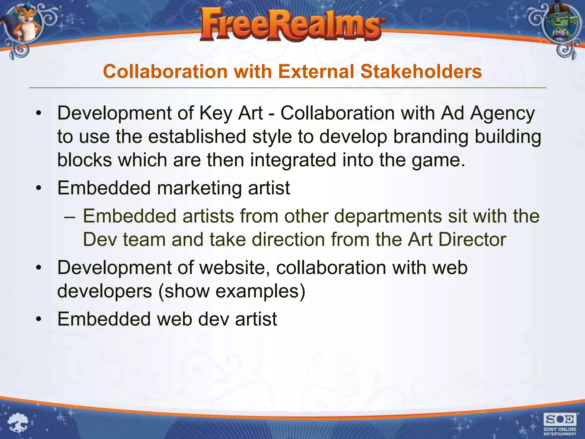 Collaboration with External Stakeholders

• Development of Key Art - Collaboration with Ad Agency
  to use the established style to develop branding building
  blocks which are then integrated into the game.
• Embedded marketing artist
   – Embedded artists from other departments sit with the
     Dev team and take direction from the Art Director
• Development of website, collaboration with web
  developers (show examples)
• Embedded web dev artist
 