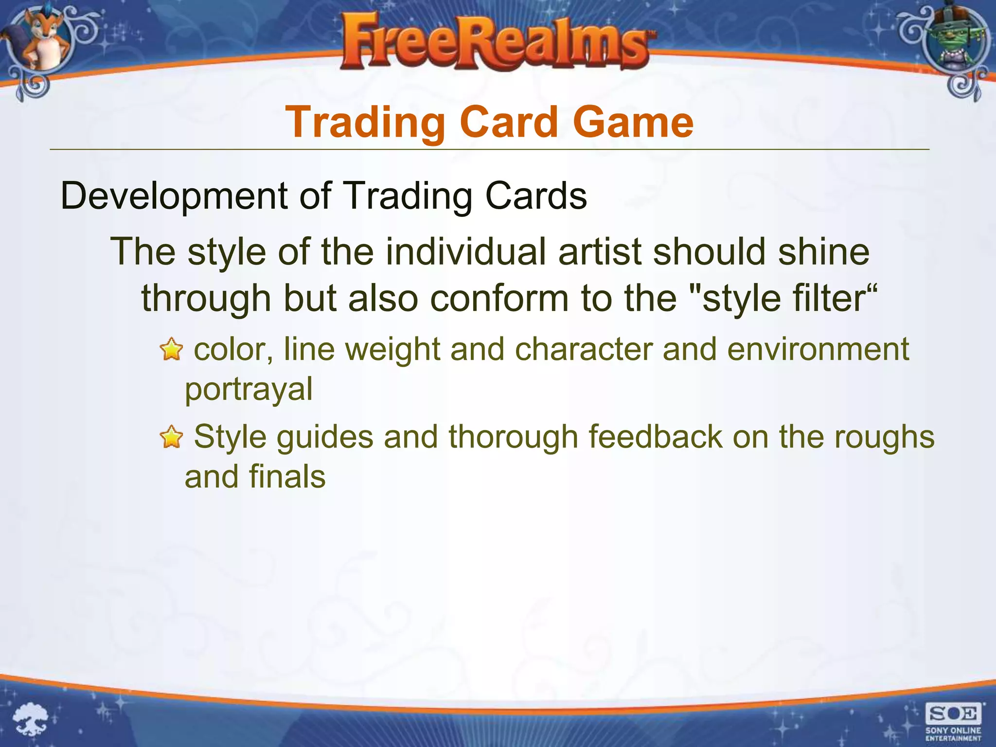 Trading Card Game
Development of Trading Cards
  The style of the individual artist should shine
    through but also conform to the "style filter“
       color, line weight and character and environment
       portrayal
       Style guides and thorough feedback on the roughs
       and finals
 