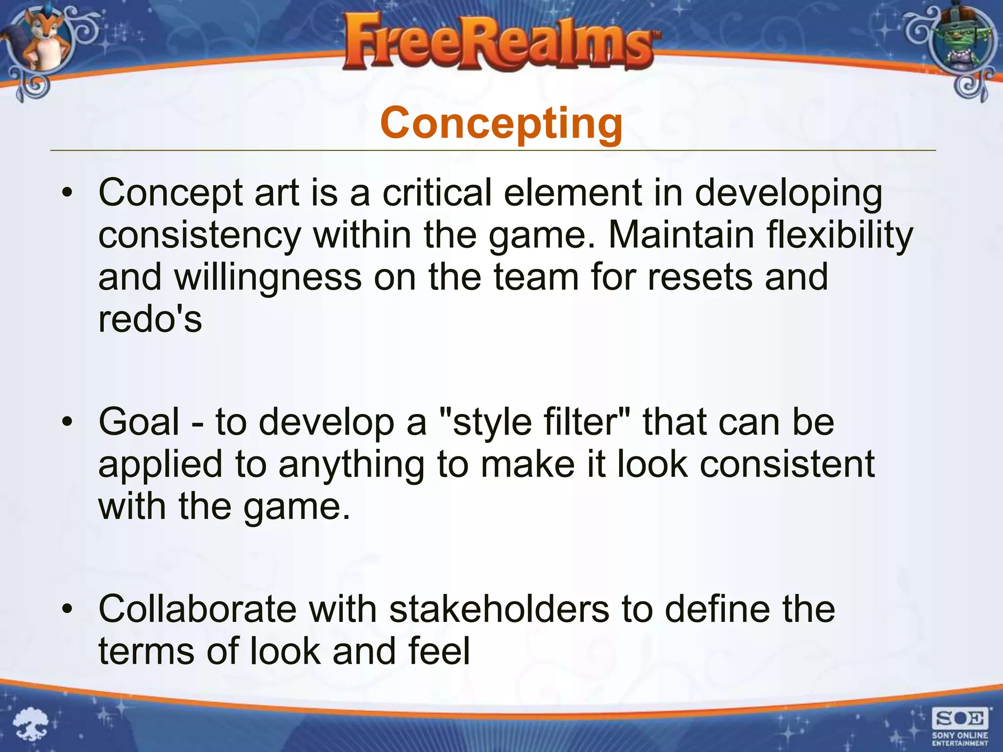 Concepting
• Concept art is a critical element in developing
  consistency within the game. Maintain flexibility
  and willingness on the team for resets and
  redo's

• Goal - to develop a "style filter" that can be
  applied to anything to make it look consistent
  with the game.

• Collaborate with stakeholders to define the
  terms of look and feel
 