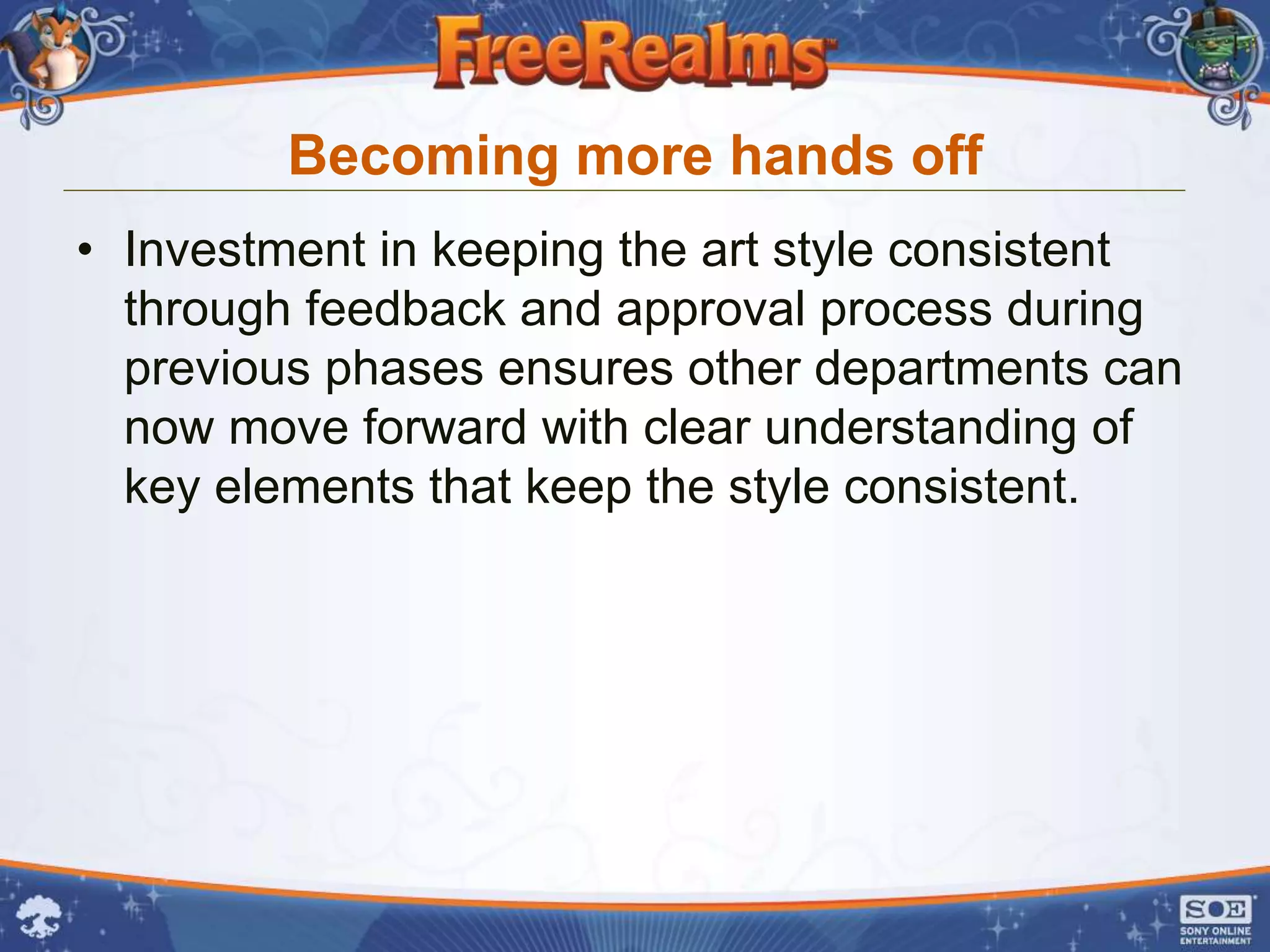 Becoming more hands off
• Investment in keeping the art style consistent
  through feedback and approval process during
  previous phases ensures other departments can
  now move forward with clear understanding of
  key elements that keep the style consistent.
 