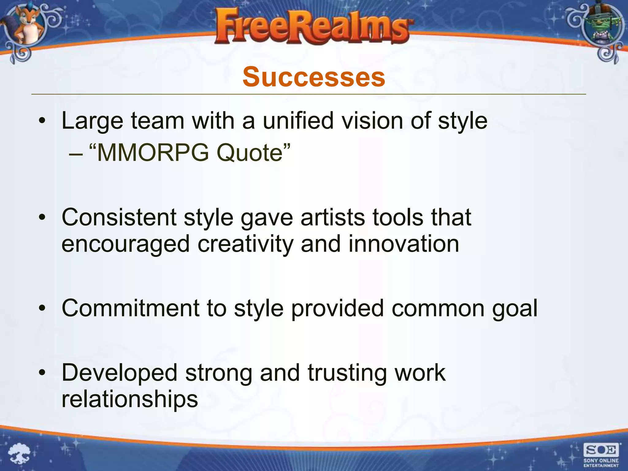 Successes
• Large team with a unified vision of style
   – “MMORPG Quote”

• Consistent style gave artists tools that
  encouraged creativity and innovation

• Commitment to style provided common goal

• Developed strong and trusting work
  relationships
 