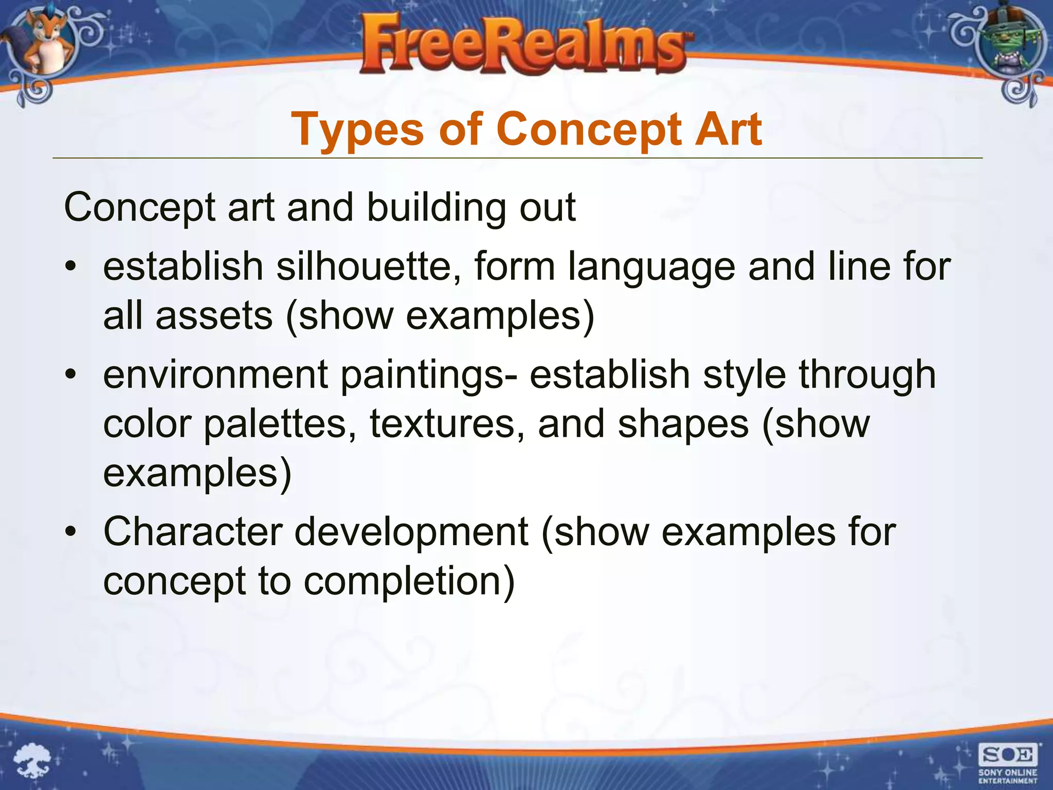 Types of Concept Art
Concept art and building out
• establish silhouette, form language and line for
  all assets (show examples)
• environment paintings- establish style through
  color palettes, textures, and shapes (show
  examples)
• Character development (show examples for
  concept to completion)
 
