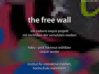 bg - cc - matt_leclair @ ﬂickr




   the free wall
      ein cadavre exquis projekt
mit techniken der vernetzten medien


   habu - prof. hartmut wöhlbier
           caspar sessler


   institut für interaktive medien,
       hochschule mannheim