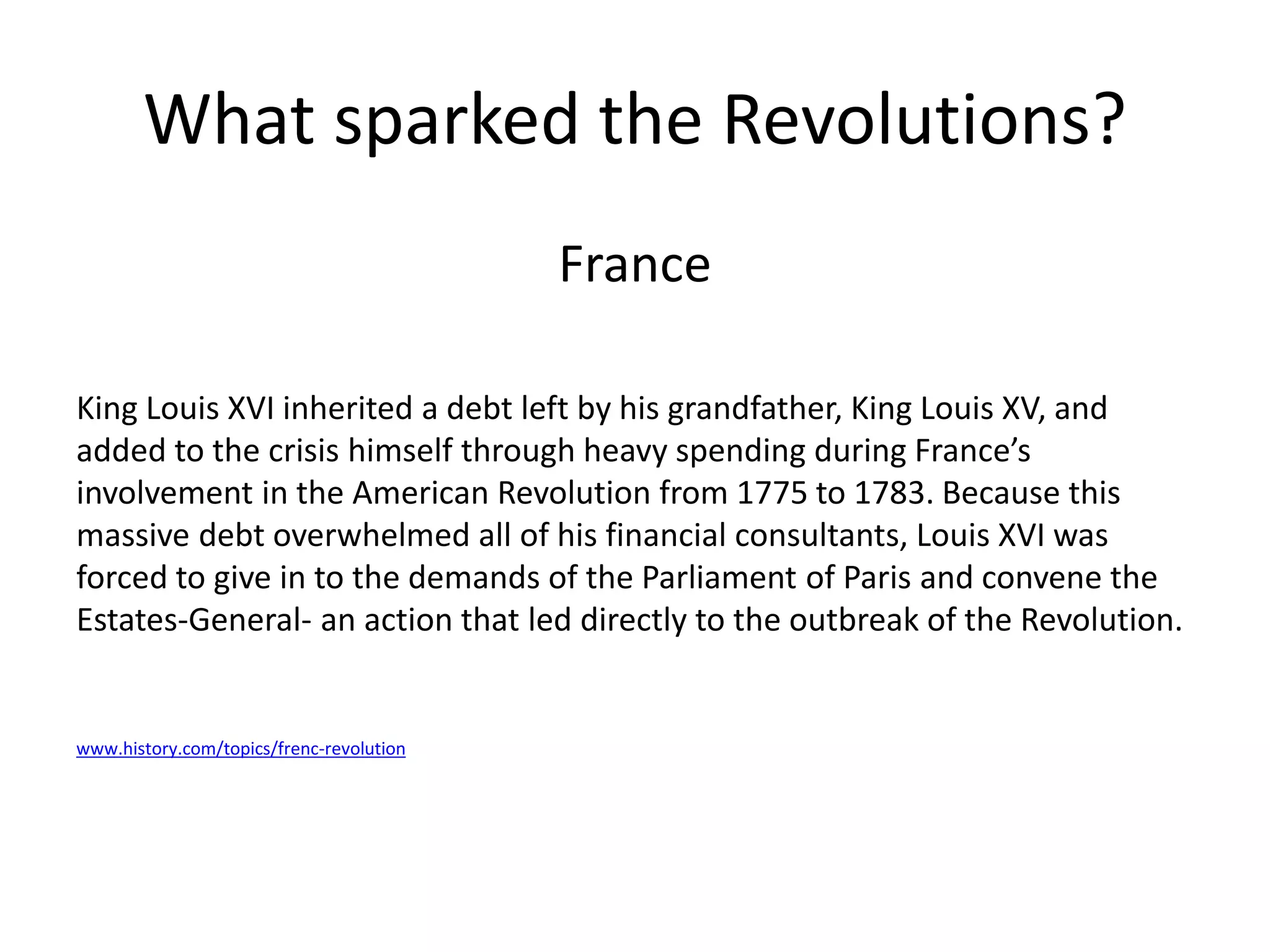 What sparked the Revolutions?
France
King Louis XVI inherited a debt left by his grandfather, King Louis XV, and
added to the crisis himself through heavy spending during France’s
involvement in the American Revolution from 1775 to 1783. Because this
massive debt overwhelmed all of his financial consultants, Louis XVI was
forced to give in to the demands of the Parliament of Paris and convene the
Estates-General- an action that led directly to the outbreak of the Revolution.
www.history.com/topics/frenc-revolution
 