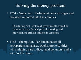 Solving the money problem
• 1764 – Sugar Act. Parliament taxes all sugar and
molasses imported into the colonies.
– Quartering Act. Colonial governments would be
required to pay for and provide housing and
provisions to British soldiers in America.
• 1765 – Stamp Act. Parliament taxes all
newspapers, almanacs, books, property titles,
wills, playing cards, dice, legal contracts, and a
lot of other things.
 