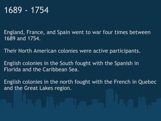 1689 - 1754
England, France, and Spain went to war four times between
1689 and 1754.
 
Their North American colonies were active participants.
 
English colonies in the South fought with the Spanish in
Florida and the Caribbean Sea.
 
English colonies in the north fought with the French in Quebec
and the Great Lakes region. 
 
 
 
 