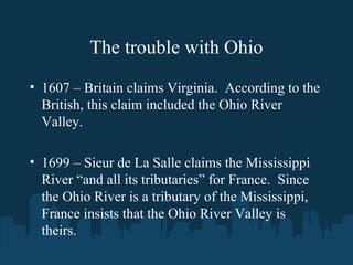 The trouble with Ohio
• 1607 – Britain claims Virginia. According to the
British, this claim included the Ohio River
Valley.
• 1699 – Sieur de La Salle claims the Mississippi
River “and all its tributaries” for France. Since
the Ohio River is a tributary of the Mississippi,
France insists that the Ohio River Valley is
theirs.
 