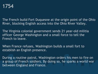 1754
The French build Fort Duquesne at the origin point of the Ohio
River, blocking English access into the Ohio River Valley. 
 
The Virginia colonial government sends 21 year-old militia
officer George Washington and a small force to tell the
French to leave.
 
When France refuses, Washington builds a small fort to
establish an English presence. 
 
During a routine patrol, Washington orders his men to fire on
a group of French soldiers. By doing so, he sparks a world war
between England and France.  
 
