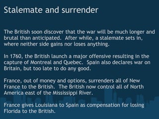 Stalemate and surrender
The British soon discover that the war will be much longer and
brutal than anticipated.  After while, a stalemate sets in,
where neither side gains nor loses anything. 
 
In 1760, the British launch a major offensive resulting in the
capture of Montreal and Quebec.  Spain also declares war on
Britain, but too late to do any good. 
France, out of money and options, surrenders all of New
France to the British.  The British now control all of North
America east of the Mississippi River. 
France gives Louisiana to Spain as compensation for losing
Florida to the British.
 