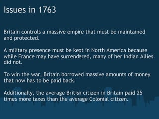 Issues in 1763
Britain controls a massive empire that must be maintained
and protected. 
A military presence must be kept in North America because
while France may have surrendered, many of her Indian Allies
did not.
 
To win the war, Britain borrowed massive amounts of money
that now has to be paid back.
Additionally, the average British citizen in Britain paid 25
times more taxes than the average Colonial citizen.
 
 
 