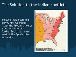 The Solution to the Indian conflicts
To keep Indian conflicts
down, King George III
issues the Proclamation of
1763, which forbids
further British settlement
west of the Appalachian
Mountains.
 
 
 