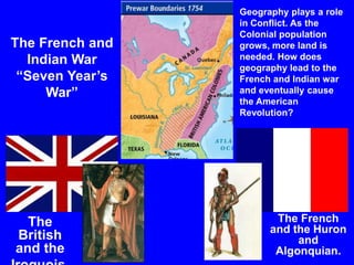 The French and
Indian War
“Seven Year’s
War”
Geography plays a role
in Conflict. As the
Colonial population
grows, more land is
needed. How does
geography lead to the
French and Indian war
and eventually cause
the American
Revolution?
The
British
and the
The French
and the Huron
and
Algonquian.
 