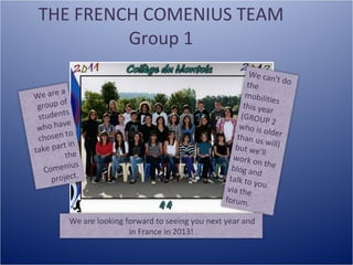 THE FRENCH COMENIUS TEAM Group 1 We are a group of students who have chosen to take part in the Comenius project.   We can’t do the mobilities this year (GROUP 2 who is older than us will) but we’ll work on the blog and talk to you via the forum.  We are looking forward to seeing you next year and  in France in 2013! 