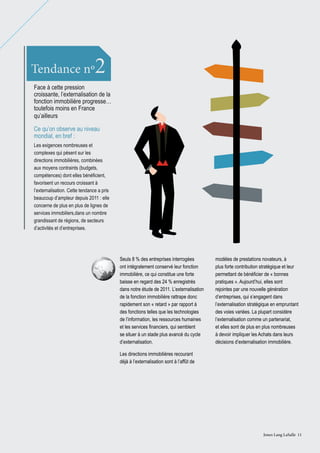 2

Tendance nº

Face à cette pression
croissante, l’externalisation de la
fonction immobilière progresse…
toutefois moins en France
qu’ailleurs
Ce qu’on observe au niveau
mondial, en bref :
Les exigences nombreuses et
complexes qui pèsent sur les
directions immobilières, combinées
aux moyens contraints (budgets,
compétences) dont elles bénéficient,
favorisent un recours croissant à
l’externalisation. Cette tendance a pris
beaucoup d’ampleur depuis 2011 : elle
concerne de plus en plus de lignes de
services immobiliers,dans un nombre
grandissant de régions, de secteurs
d’activités et d’entreprises.

Seuls 8 % des entreprises interrogées
ont intégralement conservé leur fonction
immobilière, ce qui constitue une forte
baisse en regard des 24 % enregistrés
dans notre étude de 2011. L’externalisation
de la fonction immobilière rattrape donc
rapidement son « retard » par rapport à
des fonctions telles que les technologies
de l’information, les ressources humaines
et les services financiers, qui semblent
se situer à un stade plus avancé du cycle
d’externalisation.

modèles de prestations novateurs, à
plus forte contribution stratégique et leur
permettant de bénéficier de « bonnes
pratiques ». Aujourd’hui, elles sont
rejointes par une nouvelle génération
d’entreprises, qui s’engagent dans
l’externalisation stratégique en empruntant
des voies variées. La plupart considère
l’externalisation comme un partenariat,
et elles sont de plus en plus nombreuses
à devoir impliquer les Achats dans leurs
décisions d’externalisation immobilière.

Les directions immobilières recourant
déjà à l’externalisation sont à l’affût de

Jones Lang LaSalle 11

 
