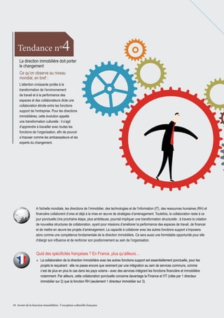 4

Tendance nº

La direction immobilière doit porter
le changement
Ce qu’on observe au niveau
mondial, en bref :
L’attention croissante portée à la
transformation de l’environnement
de travail et à la performance des
espaces et des collaborateurs dicte une
collaboration étroite entre les fonctions
support de l’entreprise. Pour les directions
immobilières, cette évolution appelle
une transformation culturelle : il s’agit
d’apprendre à travailler avec toutes les
fonctions de l’organisation, afin de pouvoir
s’imposer comme les ambassadeurs et les
experts du changement.

A l’échelle mondiale, les directions de l’immobilier, des technologies et de l’information (IT), des ressources humaines (RH) et
financière collaborent d’ores et déjà à la mise en œuvre de stratégies d’aménagement. Toutefois, la collaboration reste à ce
jour ponctuelle.Une prochaine étape, plus ambitieuse, pourrait impliquer une transformation structurelle : à travers la création
de nouvelles structures de collaboration, ayant pour missions d’améliorer la performance des espaces de travail, de financer
et de mettre en œuvre les projets d’aménagement. La capacité à collaborer avec les autres fonctions support s’imposera
alors comme une compétence fondamentale de la direction immobilière. Ce sera aussi une formidable opportunité pour elle
d’élargir son influence et de renforcer son positionnement au sein de l’organisation.

Quid des spécificités françaises ? En France, plus qu’ailleurs…
»» La collaboration de la direction immobilière avec les autres fonctions support est essentiellement ponctuelle, pour les
projets le requérant : elle ne passe encore que rarement par une intégration au sein de services communs, comme
c’est de plus en plus le cas dans les pays voisins - avec des services intégrant les fonctions financière et immobilière
notamment. Par ailleurs, cette collaboration ponctuelle concerne davantage la Finance et l’IT (citée par 1 directeur
immobilier sur 2) que la fonction RH (seulement 1 directeur immobilier sur 3).

18 Avenir de la fonction immobilière : l’ exception culturelle française

 
