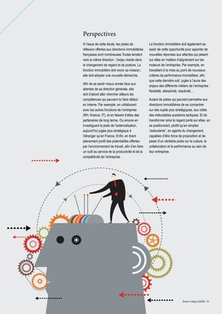 Perspectives
A l’issue de cette étude, les pistes de
réflexion offertes aux directions immobilières
françaises sont nombreuses.Toutes tendent
vers la même direction : l’enjeu réside dans
le changement de regard et de posture. La
fonction immobilière doit revoir sa mission ;
elle doit adopter une nouvelle démarche.
Afin de se sentir mieux armée face aux
attentes de sa direction générale, elle
doit d’abord aller chercher ailleurs les
compétences qui peuvent lui faire défaut
en interne. Par exemple, en collaborant
avec les autres fonctions de l’entreprise
(RH, finance, IT), et en faisant d’elles des
partenaires de long terme. Ou encore en
investiguant la piste de l’externalisation,
aujourd’hui jugée plus stratégique à
l’étranger qu’en France. Enfin, en tirant
pleinement profit des potentialités offertes
par l’environnement de travail, afin d’en faire
un outil au service de la productivité et de la
compétitivité de l’entreprise.

La fonction immobilière doit également se
saisir de cette opportunité pour apporter de
nouvelles réponses aux attentes qui pèsent
sur elles en matière d’alignement sur les
moteurs de l’entreprise. Par exemple, en
travaillant à la mise au point de nouveaux
critères de performance immobilière, afin
que cette dernière soit jugée à l’aune des
enjeux des différents métiers de l’entreprise :
flexibilité, attractivité, réactivité…
Autant de pistes qui peuvent permettre aux
directions immobilières de se concentrer
sur des sujets plus stratégiques, aux côtés
des inéluctables questions tactiques. Et de
transformer ainsi le regard porté sur elles, en
se positionnant, plutôt qu’en simples
“exécutants”, en agents du changement,
capables d’être force de proposition et de
peser d’un véritable poids sur la culture, la
collaboration et la performance au sein de
leur entreprise.

Jones Lang LaSalle 21

 