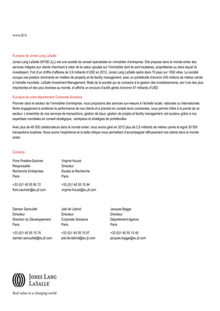 www.jll.fr

À propos de Jones Lang LaSalle
Jones Lang LaSalle (NYSE:JLL) est une société de conseil spécialisée en immobilier d’entreprise. Elle propose dans le monde entier des
services intégrés aux clients cherchant à créer de la valeur ajoutée sur l’immobilier dont ils sont locataires, propriétaires ou dans lequel ils
investissent. Fort d’un chiffre d’affaires de 3,9 milliards d’USD en 2012, Jones Lang LaSalle opère dans 70 pays sur 1000 villes. La société
occupe une position dominante en matière de property et de facility management, avec un portefeuille d’environ 240 millions de mètres carrés
à l’échelle mondiale. LaSalle Investment Management, filiale de la société qui se consacre à la gestion des investissements, est l’une des plus
importantes et des plus diverses au monde, et affiche un encours d’actifs gérés d’environ 47 milliards d’USD.
À propos de notre département Corporate Solutions
Pionnier dans le secteur de l’immobilier d’entreprise, nous proposons des services sur-mesure à l’échelle locale, nationale ou internationale.
Notre engagement à améliorer la performance de nos clients et à prendre en compte leurs contraintes, nous permet d’être à la pointe de ce
secteur. L’ensemble de nos services de transactions, gestion de baux, gestion de projets et facility management, est soutenu grâce à nos
expertises mondiales en conseil stratégique, workplace et stratégies de portefeuilles.
Avec plus de 48 000 collaborateurs dans le monde entier, nous avons géré en 2012 plus de 2,6 milliards de mètres carrés et signé 30 500
transactions locatives. Nous avons l’expérience et la taille critique nous permettant d’accompagner efficacement nos clients dans le monde
entier.

Contacts :
Flore Pradère-Saulnier
Responsable
Recherche Entreprises
Paris

Virginie Houzé
Directeur
Etudes et Recherche
Paris

+33 (0)1 40 55 85 72
flore.saulnier@eu.jll.com

+33 (0)1 40 55 15 94
virginie.houze@eu.jll.com

Damien Sanouillet
Directeur
Direction du Développement
Paris

Joël de Lafond
Directeur
Corporate Solutions
Paris

Jacques Bagge
Directeur
Département Agence
Paris

+33 (0)1 40 55 15 74
damien.sanouillet@eu.jll.com

+33 (0)1 40 55 15 57
joel.de-lafond@eu.jll.com

+33 (0)1 40 55 15 40
jacques.bagge@eu.jll.com

 