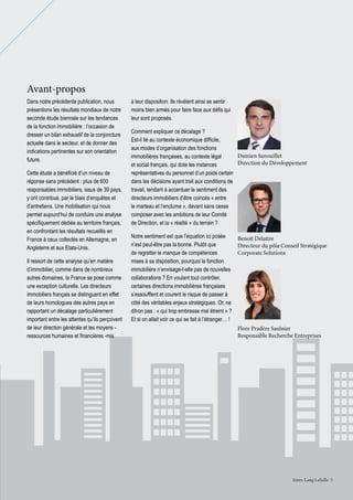 Avant-propos
Dans notre précédente publication, nous
présentions les résultats mondiaux de notre
seconde étude biennale sur les tendances
de la fonction immobilière : l’occasion de
dresser un bilan exhaustif de la conjoncture
actuelle dans le secteur, et de donner des
indications pertinentes sur son orientation
future.
Cette étude a bénéficié d’un niveau de
réponse sans précédent : plus de 600
responsables immobiliers, issus de 39 pays,
y ont contribué, par le biais d’enquêtes et
d’entretiens. Une mobilisation qui nous
permet aujourd’hui de conduire une analyse
spécifiquement dédiée au territoire français,
en confrontant les résultats recueillis en
France à ceux collectés en Allemagne, en
Angleterre et aux Etats-Unis.
Il ressort de cette analyse qu’en matière
d’immobilier, comme dans de nombreux
autres domaines, la France se pose comme
une exception culturelle. Les directeurs
immobiliers français se distinguent en effet
de leurs homologues des autres pays en
rapportant un décalage particulièrement
important entre les attentes qu’ils perçoivent
de leur direction générale et les moyens ressources humaines et financières -mis

à leur disposition. Ils révèlent ainsi se sentir
moins bien armés pour faire face aux défis qui
leur sont proposés.
Comment expliquer ce décalage ?
Est-il lié au contexte économique difficile,
aux modes d’organisation des fonctions
Damien Sanouillet
immobilières françaises, au contexte légal
Direction du Développement
et social français, qui dote les instances
représentatives du personnel d’un poids certain
dans les décisions ayant trait aux conditions de
travail, tendant à accentuer le sentiment des
directeurs immobiliers d’être coincés « entre
le marteau et l’enclume », devant sans cesse
composer avec les ambitions de leur Comité
de Direction, et la « réalité » du terrain ?
Notre sentiment est que l’équation ici posée
Benoît Delattre
n’est peut-être pas la bonne. Plutôt que
Directeur du pôle Conseil Stratégique
Corporate Solutions
de regretter le manque de compétences
mises à sa disposition, pourquoi la fonction
immobilière n’envisage-t-elle pas de nouvelles
collaborations ? En voulant tout contrôler,
certaines directions immobilières françaises
s’essoufflent et courent le risque de passer à
côté des véritables enjeux stratégiques. Or, ne
dit-on pas : « qui trop embrasse mal étreint » ?
Et si on allait voir ce qui se fait à l’étranger… !
Flore Pradère Saulnier
Responsable Recherche Entreprises

Jones Lang LaSalle 3

 