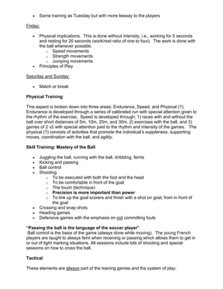 • Same training as Tuesday but with more leeway to the players
Friday:
• Physical implications. This is done without intensity, i.e., working for 5 seconds
and resting for 20 seconds (work/rest ratio of one to four). The work is done with
the ball whenever possible.
o Speed movements
o Strength movements
o Jumping movements
• Principles of Play
Saturday and Sunday:
• Match or break
Physical Training:
This aspect is broken down into three areas: Endurance, Speed, and Physical (?).
Endurance is developed through a series of calibrated run with special attention given to
the rhythm of the exercise. Speed is developed through; 1) races with and without the
ball over short distances of 5m, 10m, 20m, and 30m, 2) exercises with the ball, and 3)
games of 2 v2 with special attention paid to the rhythm and intensity of the games. The
physical (?) consists of activities that promote the individual’s suppleness, supporting
moves, coordination with the ball, and agility.
Skill Training: Mastery of the Ball
• Juggling the ball, running with the ball, dribbling, feints
• Kicking and passing
• Ball control
• Shooting
o To be executed with both the foot and the head
o To be comfortable in front of the goal
o The touch (technique)
o Precision is more important than power
o To link up the goal scorers and finish with a shot on goal, from in front of
the goal
• Crossing and snap shots
• Heading games
• Defensive games with the emphasis on not committing fouls
“Passing the ball is the language of the soccer player”
Ball control is the basis of the game (always done while moving). The young French
players are taught to always feint when receiving or passing which allows them to get in
or out of tight marking situations. All sessions include lots of shooting and special
sessions on how to cross the ball.
Tactical:
These elements are always part of the training games and the system of play:
 