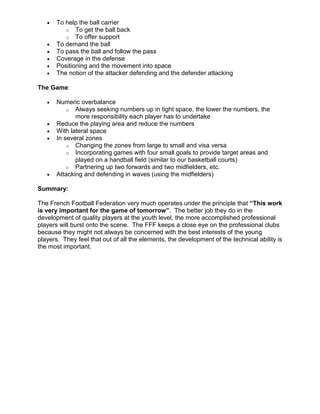 • To help the ball carrier
o To get the ball back
o To offer support
• To demand the ball
• To pass the ball and follow the pass
• Coverage in the defense
• Positioning and the movement into space
• The notion of the attacker defending and the defender attacking
The Game:
• Numeric overbalance
o Always seeking numbers up in tight space, the lower the numbers, the
more responsibility each player has to undertake
• Reduce the playing area and reduce the numbers
• With lateral space
• In several zones
o Changing the zones from large to small and visa versa
o Incorporating games with four small goals to provide target areas and
played on a handball field (similar to our basketball courts)
o Partnering up two forwards and two midfielders, etc.
• Attacking and defending in waves (using the midfielders)
Summary:
The French Football Federation very much operates under the principle that “This work
is very important for the game of tomorrow”. The better job they do in the
development of quality players at the youth level, the more accomplished professional
players will burst onto the scene. The FFF keeps a close eye on the professional clubs
because they might not always be concerned with the best interests of the young
players. They feel that out of all the elements, the development of the technical ability is
the most important.
 