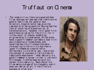 Tr uf f aut on C nem
                                   i   a
•   "For som cr i t i cs, t her e ar e good and bad
               e
    f i l m w eas m i dea w t hat t her e ar e no
           s, her         y          as
    good or bad f i l m but good or bad
                          s,
    di r ect or s. A bad di r ect or m gi ve t he
                                          ay
    i m essi on of bei ng good f or havi ng had t he
        pr
    l uck of count i ng on a good scr i pt , or
    t al ent ed act or s… how     ever , t hi s ‘good’ f i l m
    w d have no val ue f or t he cr i t i c, f or i t
      oul
    i s t he r esul t of chance, som hi ng et
    or i gi nat ed by ci r cum ances. O t he ot her
                                st            n
    hand, a good f i l m aker can m a ‘bad’ f i l m
                           m               ake
    due t o adver se ci r cum ances, and
                                  st
    never t hel ess t hi s f i l mw d be m e
                                       oul        or
    i nt er est i ng t o t he cr i t i c’s eye t han a
    ‘good’ f i l mm by a bad di r ect or .
                     ade
    Fur t her m e, i n a si m l ar w – and si nce
                or              i         ay
    t he concept of success or f ai l ur e has no
    i m t ance w soever – w
        por          hat                hat m t er s i n a
                                              at
    good f i l m aker ’s car eer i s t hat i t r ef l ect s
                 m
    hi s t hought , f r omt he begi nni ng of hi s
    car eer t o hi s m ur i t y. Each one of hi s
                        at
    f i l m m ks a st age of hi s t hought s, and i t
           s ar
    does not m t er at al l i f t he f i l mi s a
                  at
    success or a f ai l ur e.”
 