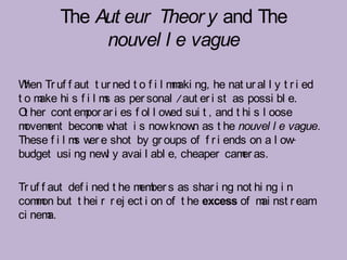 The Aut eur Theor y and The
              nouvel l e vague

W Tr uf f aut t ur ned t o f i l m aki ng, he nat ur al l y t r i ed
  hen                             m
t o m hi s f i l m as per sonal /aut er i st as possi bl e.
     ake           s
O her cont em ar i es f ol l ow sui t , and t hi s l oose
  t            por               ed
m ovem becom w
      ent        e hat i s now know as t he nouvel l e vague.
                                      n
These f i l m w e shot by gr oups of f r i ends on a l ow
             s er                                             -
budget usi ng new y avai l abl e, cheaper cam as.
                   l                             er

Tr uf f aut def i ned t he m ber s as shar i ng not hi ng i n
                            em
com on but t hei r r ej ect i on of t he excess of m nst r eam
    m                                                 ai
ci nem  a.
 