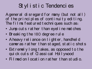 St yl i st i c Tendenci es
A gener al di sr egar d f or m (but not al l )
                               any
of t he pr i nci pl es of cont i nui t y edi t i ng.
The f i l m f eat ur ed t echni ques such as:
           s
• Jum cut s r at her t han eyel i ne m ches
       p                                  at
• Br eaki ng t he 180 degr ee r ul e
• A heavy r el i ance on l i ght er , handhel d
  cam as r at her t han st aged, st at i c shot s
       er
• Ext r em y l ong t akes, as opposed t o t he
           el
  qui ck cut s of C assi cal H l yw
                     l            ol     ood
• Fi l m on l ocat i on r at her t han st udi o.
        ed
 