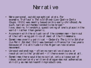 N r at i ve
                           ar
• M e per sonal , aut obi ogr aphi cal pl ot s. For
    or
  exam e, Tr uf f aut ’s The 400 Bl ow (Les Q r e C s
         pl                                 s        uat       ent
  C oups, 1959) w m l y based on hi s ear l y chi l dhood. As
                      as ost
  such, nar r at i ve t hem t ended t o be br oad –
                              es
  l ove, desi r e, f r i endshi p, quest i oni ng of one’s pl ace i n t he
  w l d – r at her t han gener i c.
    or
• A concer n w t h t he si t uat i on of t he com on m – bor n out
                  i                                 m an
  of t he l ef t -w ng pol i t i cs of m of t he f i l m aker s.
                    i                   ost                m
• Som i m over t l y pol i t i cal – G
       et es                               odar d’s The Li t t l e Sol di er
  (Le Pet i t Sol dad, 1961) w banned i n Fr ance f or t w year s
                                   as                              o
  because of i t s at t i t ude t o t he Al ger i an r esi st ance
  m ovem .ent
• U esol ved endi ngs – of t en no nar r at i ve cl osur e, or
    nr
  r esol ut i on t o t he ‘pr obl em – i f t her e even i s one at al l .
                                     ’
• Som i m t her e w d be no scr i pt , onl y a l oose set of
       et es              oul
  i deas, and cer t ai nl y w i t t en di al ogue w not adher ed as
                                r                   as
  st r i ct l y as m nst r eamf i l mpr oduct i ons.
                    ai
 