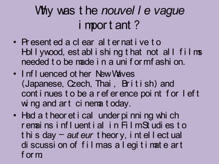 W w t he nouvel l e vague
       hy as
             i m t ant ?
                por
• Pr esent ed a cl ear al t er nat i ve t o
  H l yw
    ol     ood, est abl i shi ng t hat not al l f i l ms
  needed t o be m i n a uni f or mf ashi on.
                   ade
• I nf l uenced ot her N Wew aves
  (Japanese, C   zech, Thai , Br i t i sh) and
  cont i nues t o be a r ef er ence poi nt f or l ef t
  w ng and ar t ci nem t oday.
    i                    a
• H a t heor et i cal under pi nni ng w ch
    ad                                      hi
  r em ns i nf l uent i al i n Fi l mSt udi es t o
       ai
  t hi s day – aut eur t heor y, i nt el l ect ual
  di scussi on of f i l mas a l egi t i m e ar t
                                          at
  f or m .
 