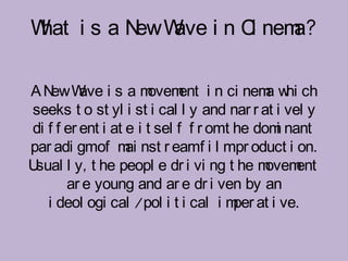 W i s a N W i n C nem
 hat     ew ave  i   a?

AN W i s a m
    ew ave             ovem i n ci nem w ch
                             ent            a hi
seeks t o st yl i st i cal l y and nar r at i vel y
di f f er ent i at e i t sel f f r omt he dom nant
                                             i
par adi gmof m nst r eamf i l mpr oduct i on.
                   ai
Usual l y, t he peopl e dr i vi ng t he m   ovement
       ar e young and ar e dr i ven by an
   i deol ogi cal /pol i t i cal i m at i ve.
                                       per
 