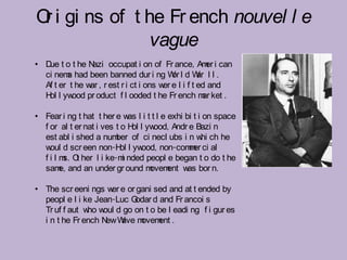 O i gi ns of t he Fr ench nouvel l e
 r
                vague
• D t o t he N
   ue            azi occupat i on of Fr ance, Am i can
                                                     er
  ci nem had been banned dur i ng W l d W I I .
         a                                or      ar
  Af t er t he w , r est r i ct i ons w e l i f t ed and
                ar                     er
  H l yw
   ol      ood pr oduct f l ooded t he Fr ench m ket .
                                                    ar

• Fear i ng t hat t her e w l i t t l e exhi bi t i on space
                              as
  f or al t er nat i ves t o H l yw
                               ol    ood, Andr e Bazi n
  est abl i shed a num of ci necl ubs i n w ch he
                         ber                       hi
  w d scr een non-H l yw
    oul                    ol     ood, non-com er ci al
                                               m
  f i l m O her l i ke-m nded peopl e began t o do t he
         s. t               i
  sam and an under gr ound m
        e,                          ovem w bor n.
                                         ent as

• The scr eeni ngs w e or gani sed and at t ended by
                     er
  peopl e l i ke Jean-Luc Godar d and Fr ancoi s
  Tr uf f aut w w d go on t o be l eadi ng f i gur es
               ho oul
                    ew ave ovem .
  i n t he Fr ench N W m          ent
 
