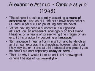 Al exandr e Ast r uc - C er a st yl o
                          am
                (1948)
• ‘The ci nem i s qui t e si m y becom ng a m
                a                 pl         i       eans of
  expr essi on, j ust as al l t he ar t s have been bef or e
  i t , and i n par t i cul ar pai nt i ng and t he novel .’
• ‘Af t er havi ng been a successf ul f ai r gr ound
  at t r act i on, an am  usem anal ogous t o boul evar d
                               ent
  t heat r e, or a m  eans of pr eser vi ng t he i m ages of an
  er a, i t i s gr adual l y becom ng a l anguage.’
                                     i
• ‘By l anguage I m a f or mi n w ch and by w ch an
                        ean               hi            hi
  ar t i st can expr ess hi s t hought s, how    ever abst r act
  t hey m be, or t r ansl at e hi s obsessi ons exact l y as
           ay
  he does i n a cont em ar y essay or novel .’
                            por
• ‘That i s w I w d l i ke t o cal l t hi s new age of
                hy      oul
  ci nem t he age of caméra-st yl o.’
          a
 
