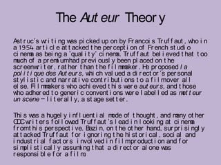 The Aut eur Theor y
Ast r uc’s w i t i ng w pi cked up on by Fr ancoi s Tr uf f aut , w i n
              r         as                                                 ho
a 1954 ar t i cl e at t acked t he per cept i on of Fr ench st udi o
ci nem as bei ng a ‘qual i t y’ ci nem Tr uf f aut bel i eved t hat t oo
        a                                  a.
m of a pr em umhad pr evi ousl y been pl aced on t he
 uch              i
scr eenw i t er , r at her t han t he f i l m aker . H pr oposed l a
           r                                  m         e
pol i t i que des Aut eur s, w ch val ued a di r ect or ’s per sonal
                                hi
st yl i st i c and nar r at i ve cont r i but i ons t o a f i l mover al l
el se. Fi l m aker s w achi eved t hi s w e aut eur s, and t hose
              m         ho                       er
w adher ed t o gener i c convent i ons w e l abel l ed as m t eur
 ho                                              er                   et
un scene – l i t er al l y, a st age set t er .

Thi s w a hugel y i nf l uent i al m of t hought , and m ot her
        as                              ode                        any
C C w i t er s f ol l ow Tr uf f aut ’s l ead i n l ooki ng at ci nem
  D r                    ed                                             a
f r omt hi s per spect i ve. Bazi n, on t he ot her hand, sur pr i si ngl y
at t acked Tr uf f aut f or i gnor i ng t he hi st or i cal , soci al and
i ndust r i al f act or s i nvol ved i n f i l mpr oduct i on and f or
si m i st i cal l y assum ng t hat a di r ect or al one w
     pl                     i                                 as
r esponsi bl e f or a f i l m .
 
