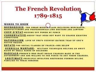 The French Revolution
              1789-1815
WORDS TO KNOW
BOURGEOISIE- THE   URBAN MIDDLE CLASS INCLUDING MERCHANTS,
MANUFACTURERS AND PROFESSIONALS LIKE DOCTORS AND LAWYERS
COUP D’ETAT-SEIZURE OFF POWER      BY FORCE
CONSERVATIVE-GROUP THAT DOES       NOT WANT TO CHANGE EXISTING
CONDITIONS
NATIONALISM-     LOVE OF ONE’S COUNTRY RATHER THAN OF ONE’S
NATIVE REGION.
ESTATE-THE SOCIAL CLASSES OF FRANCE—SEE BELOW
GUERILLA WARFARE- MILITARY TECHNIQUE RELYING        ON SWIFT
RAIDS BY SMALL BANDS OF SOLDIERS
RADICALS-PERSON’S  WHO WANT BROAD CHANGES MADE IN THE
GOVERNMENT AND ARE WILLING TO USE FORCE TO GET THESE CHANGES.
LEGITIMACY-PRINCIPLE    INVOLVING RESTORING FORMER RULING
FAMILIES TO THEIR THRONES
 