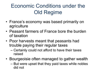 Economic Conditions under the
Old Regime
• France’s economy was based primarily on
agriculture
• Peasant farmers of France bore the burden
of taxation
• Poor harvests meant that peasants had
trouble paying their regular taxes
– Certainly could not afford to have their taxes
raised
• Bourgeoisie often managed to gather wealth
– But were upset that they paid taxes while nobles
did not
 
