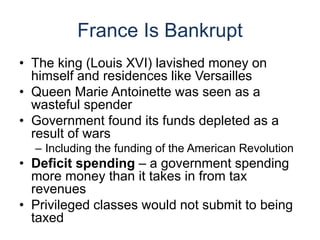 France Is Bankrupt
• The king (Louis XVI) lavished money on
himself and residences like Versailles
• Queen Marie Antoinette was seen as a
wasteful spender
• Government found its funds depleted as a
result of wars
– Including the funding of the American Revolution
• Deficit spending – a government spending
more money than it takes in from tax
revenues
• Privileged classes would not submit to being
taxed
 