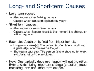 Long- and Short-term Causes
• Long-term causes
– Also known as underlying causes
– Causes which can stem back many years
• Short-term causes
– Also known as immediate causes
– Causes which happen close to the moment the change or
action happens
• Example: A person is fired from his or her job.
– Long-term cause(s): The person is often late to work and
is generally unproductive on the job.
– Short-term cause(s): The person fails to show up for work
and does not call the employer.
• Key: One typically does not happen without the other.
Events which bring important change (or action) need
both long-term and short-term causes.
 