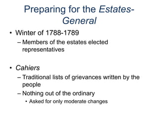 Preparing for the Estates-
General
• Winter of 1788-1789
– Members of the estates elected
representatives
• Cahiers
– Traditional lists of grievances written by the
people
– Nothing out of the ordinary
• Asked for only moderate changes
 
