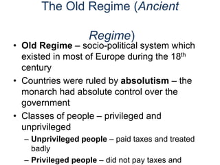 The Old Regime (Ancient
Regime)
• Old Regime – socio-political system which
existed in most of Europe during the 18th
century
• Countries were ruled by absolutism – the
monarch had absolute control over the
government
• Classes of people – privileged and
unprivileged
– Unprivileged people – paid taxes and treated
badly
– Privileged people – did not pay taxes and
 