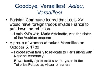 Goodbye, Versailles! Adieu,
Versailles!
• Parisian Commune feared that Louis XVI
would have foreign troops invade France to
put down the rebellion
– Louis XVI’s wife, Marie Antoinette, was the sister
of the Austrian emperor
• A group of women attacked Versailles on
October 5, 1789
– Forced royal family to relocate to Paris along with
National Assembly
– Royal family spent next several years in the
Tuileries Palace as virtual prisoners
 