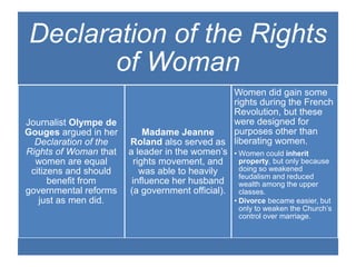 Declaration of the Rights
of Woman
Journalist Olympe de
Gouges argued in her
Declaration of the
Rights of Woman that
women are equal
citizens and should
benefit from
governmental reforms
just as men did.
Madame Jeanne
Roland also served as
a leader in the women’s
rights movement, and
was able to heavily
influence her husband
(a government official).
Women did gain some
rights during the French
Revolution, but these
were designed for
purposes other than
liberating women.
• Women could inherit
property, but only because
doing so weakened
feudalism and reduced
wealth among the upper
classes.
• Divorce became easier, but
only to weaken the Church’s
control over marriage.
 