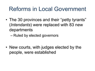 Reforms in Local Government
• The 30 provinces and their “petty tyrants”
(Intendants) were replaced with 83 new
departments
– Ruled by elected governors
• New courts, with judges elected by the
people, were established
 